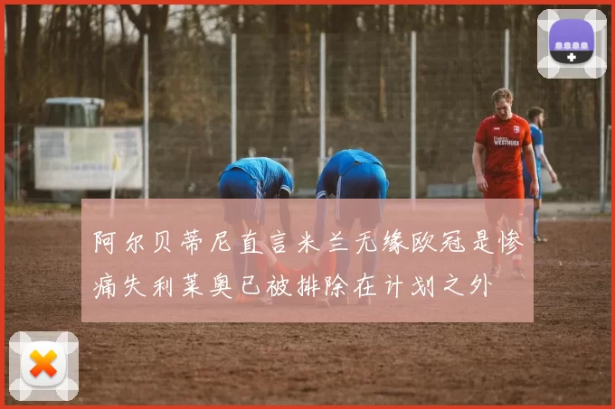 阿尔贝蒂尼直言米兰无缘欧冠是惨痛失利莱奥已被排除在计划之外